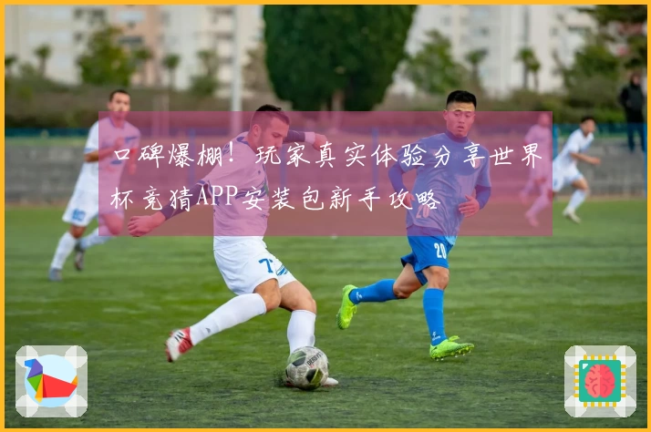口碑爆棚！玩家真实体验分享世界杯竞猜APP安装包新手攻略